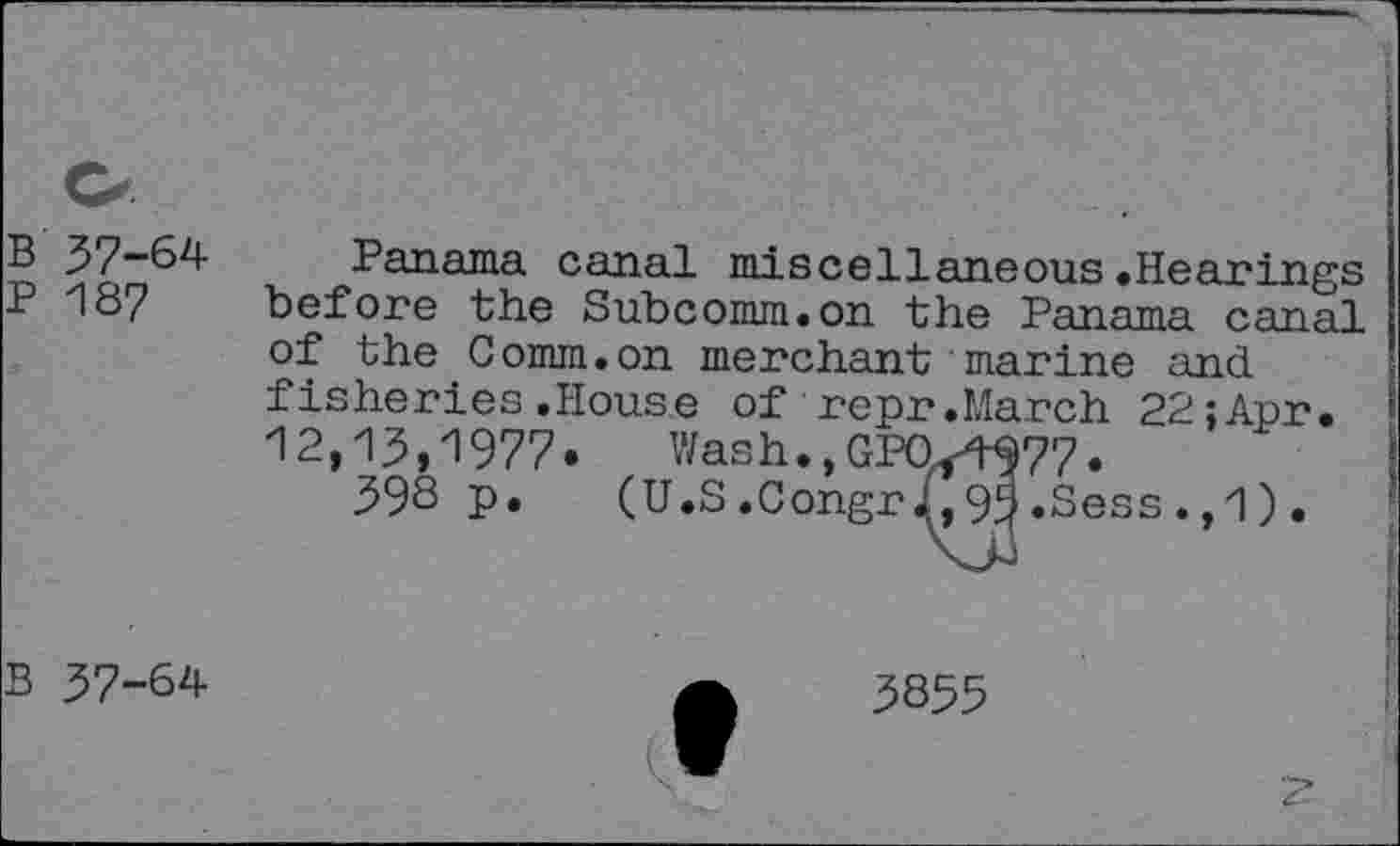 ﻿B 37-64
P 187
Panama canal miscellaneous.Hearings before the Subcomm.on the Panama canal of the Comm.on merchant marine and fisheries.House of repr.March 22;Apr.
---- Wash.,GPQ/W77.
(U.S .Congr J,, 95 .Sess . ,1) •
12,13,1977. Wash.,GPQ
398 p. (- -
B 37-64
5855